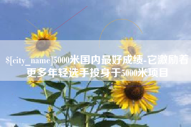 沙洋5000米国内最好成绩-它激励着更多年轻选手投身于5000米项目