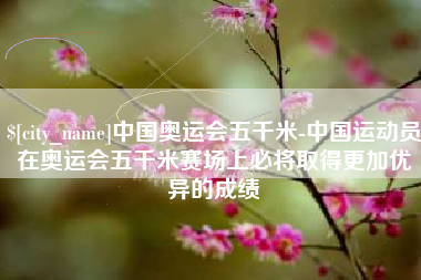 沙洋中国奥运会五千米-中国运动员在奥运会五千米赛场上必将取得更加优异的成绩