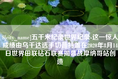 沙洋五千米纪录世界纪录-这一惊人成绩由乌干达选手切普特盖在2020年8月14日世界田联钻石联赛揭幕战摩纳哥站创造