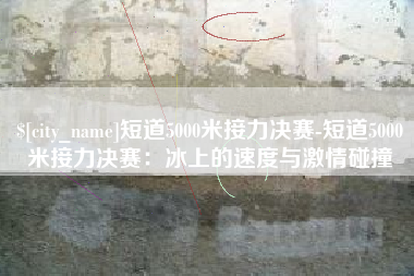 沙洋短道5000米接力决赛-短道5000米接力决赛：冰上的速度与激情碰撞