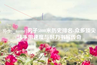 沙洋男子5000米历史排名-众多顶尖选手用速度与耐力书写传奇